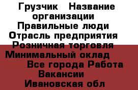 Грузчик › Название организации ­ Правильные люди › Отрасль предприятия ­ Розничная торговля › Минимальный оклад ­ 30 000 - Все города Работа » Вакансии   . Ивановская обл.